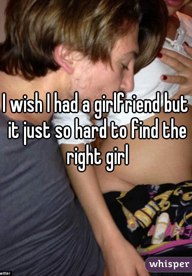 I wish I had a girlfriend but it just so hard to find the right girl