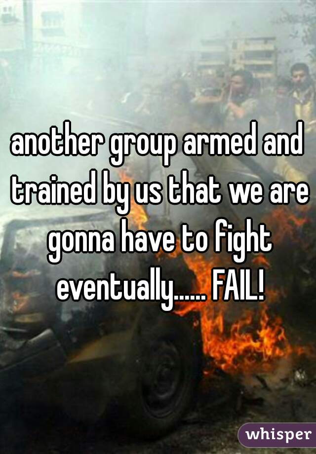 another group armed and trained by us that we are gonna have to fight eventually...... FAIL!