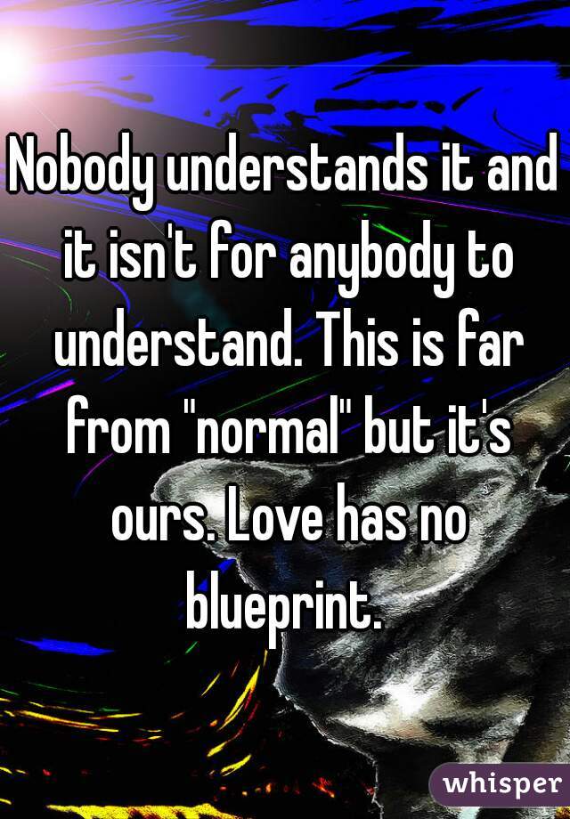 Nobody understands it and it isn't for anybody to understand. This is far from "normal" but it's ours. Love has no blueprint. 