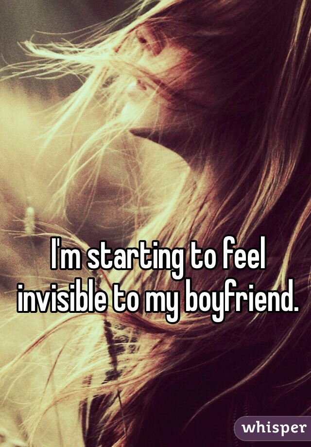 I'm starting to feel invisible to my boyfriend. 