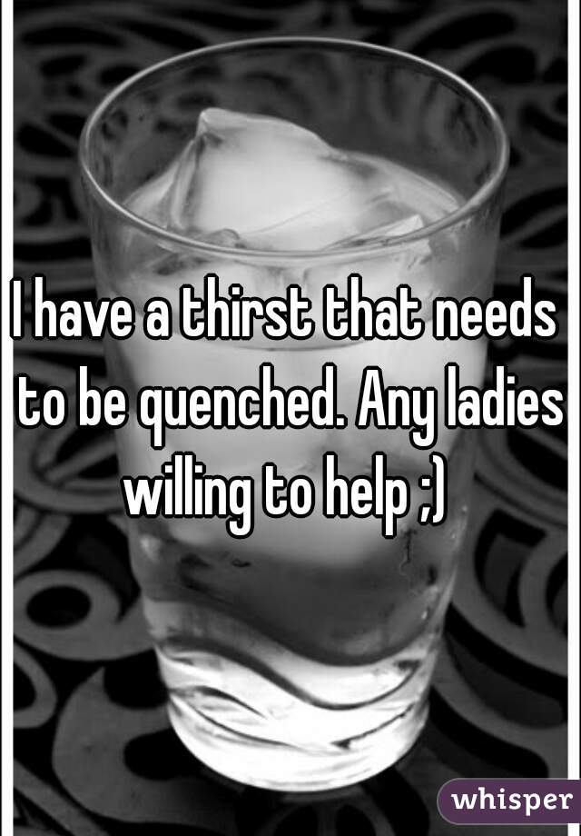 I have a thirst that needs to be quenched. Any ladies willing to help ;) 