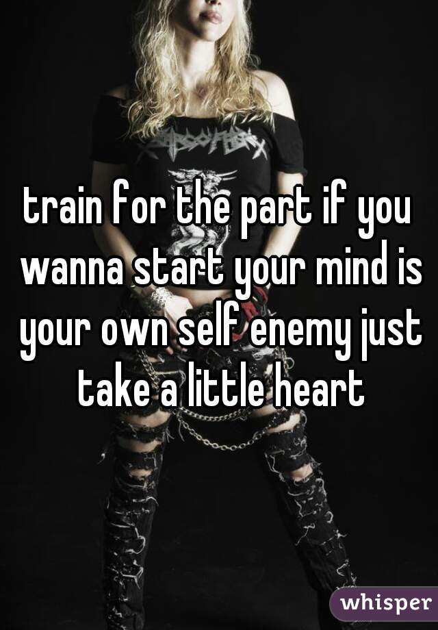 train for the part if you wanna start your mind is your own self enemy just take a little heart