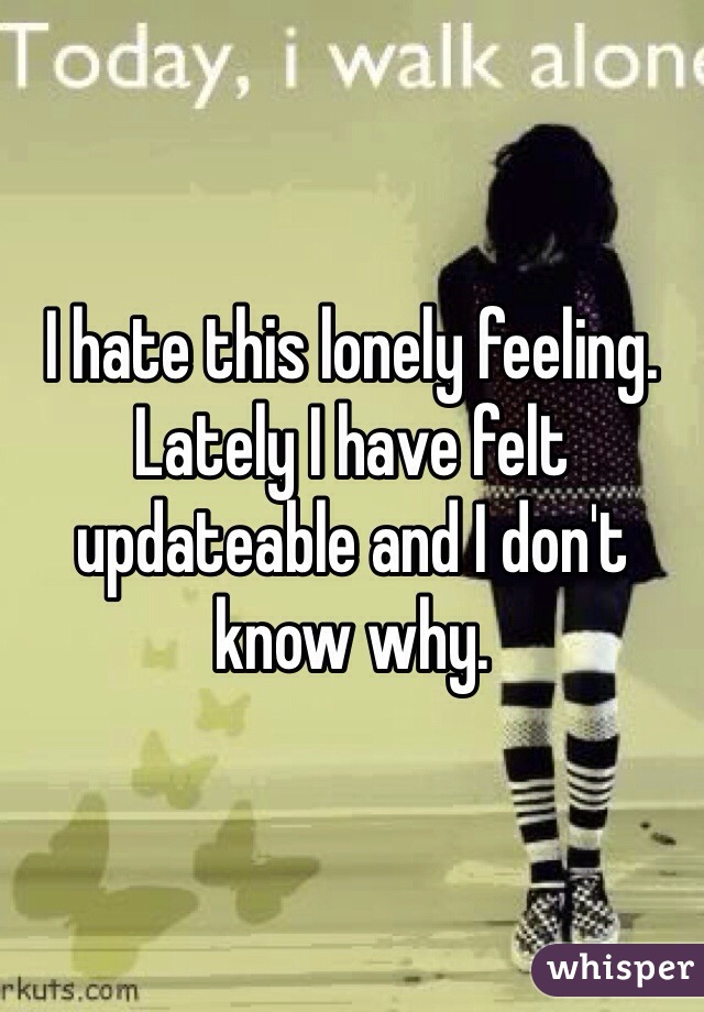 I hate this lonely feeling. Lately I have felt updateable and I don't know why.