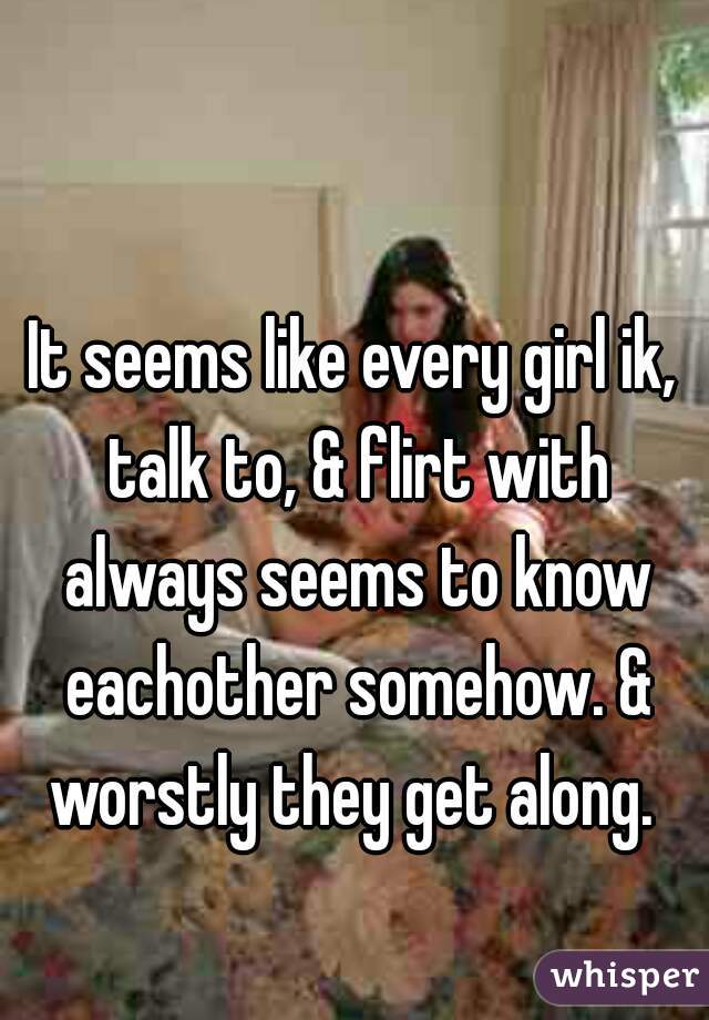 It seems like every girl ik, talk to, & flirt with always seems to know eachother somehow. & worstly they get along. 
