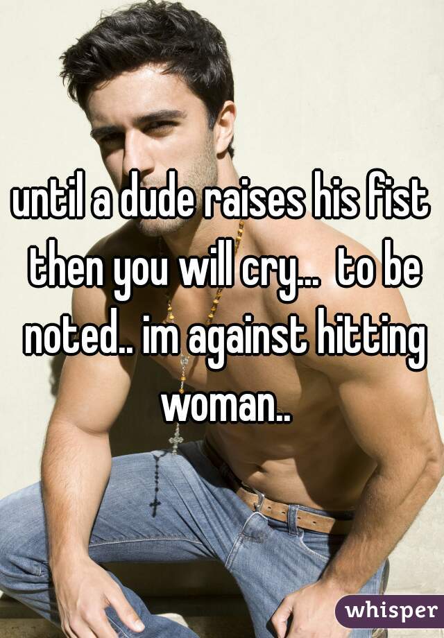 until a dude raises his fist then you will cry...  to be noted.. im against hitting woman..