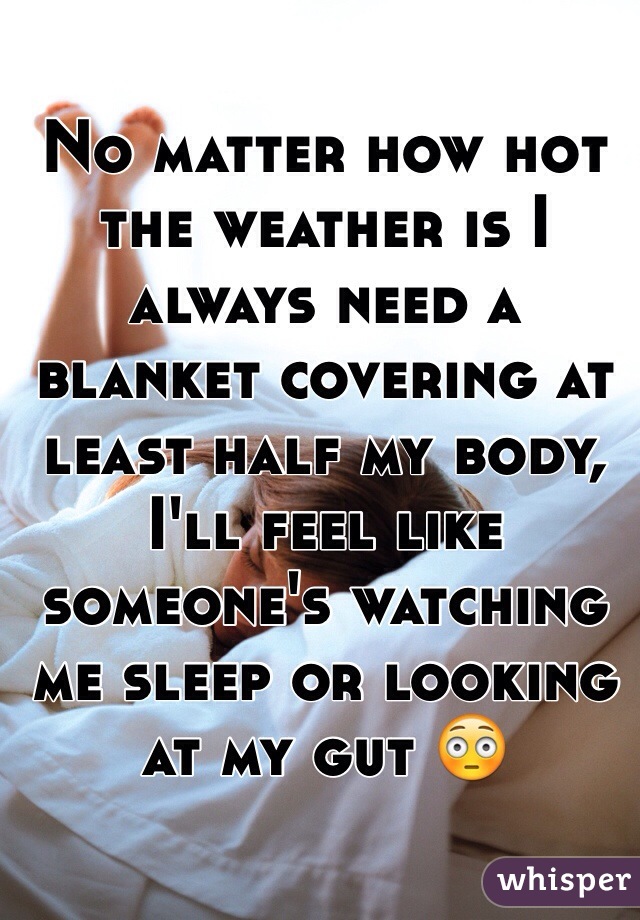 No matter how hot the weather is I always need a blanket covering at least half my body, I'll feel like someone's watching me sleep or looking at my gut 😳
