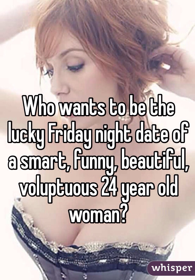 Who wants to be the lucky Friday night date of a smart, funny, beautiful, voluptuous 24 year old woman?