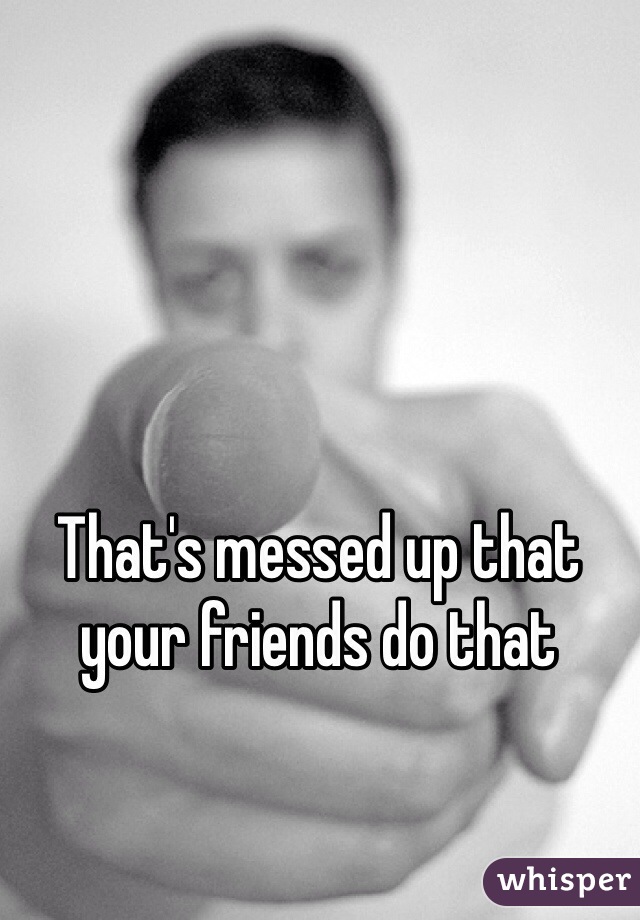 That's messed up that your friends do that