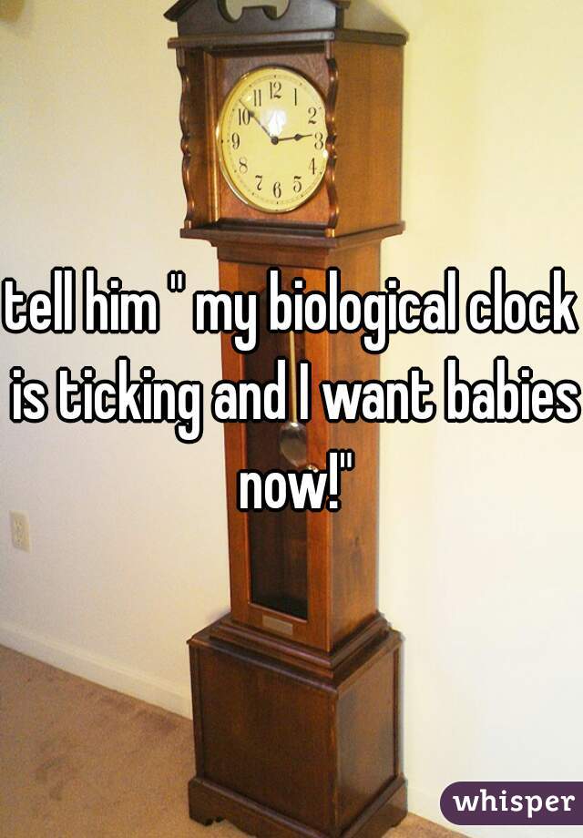 tell him " my biological clock is ticking and I want babies now!"