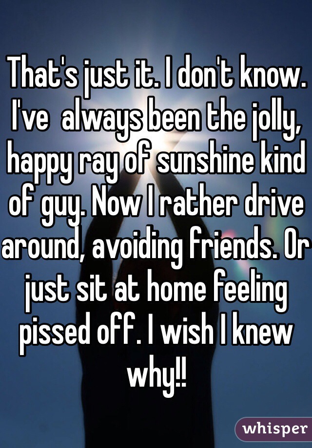 That's just it. I don't know. I've  always been the jolly, happy ray of sunshine kind of guy. Now I rather drive around, avoiding friends. Or just sit at home feeling pissed off. I wish I knew why!!