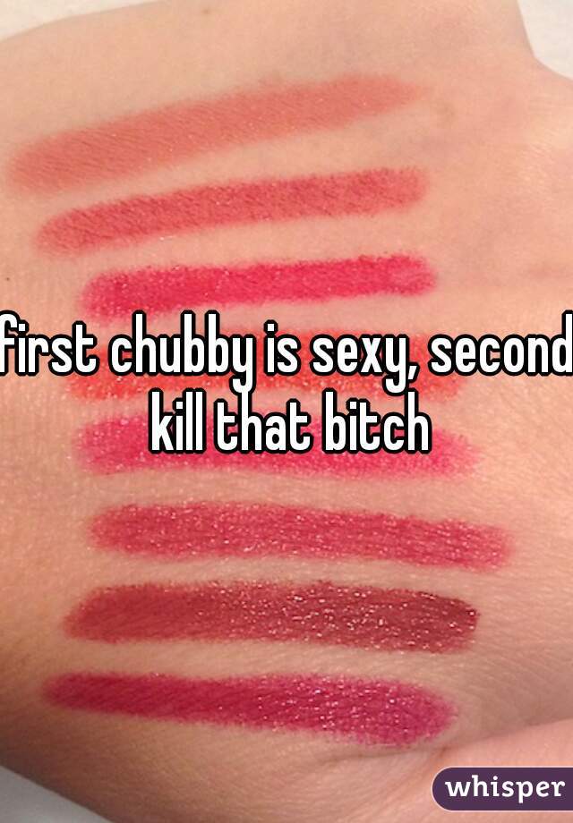 first chubby is sexy, second kill that bitch