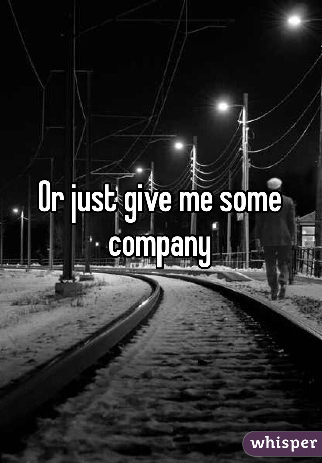 Or just give me some company