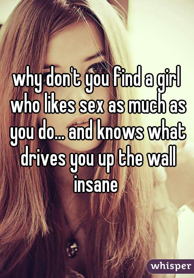 why don't you find a girl who likes sex as much as you do... and knows what drives you up the wall insane 