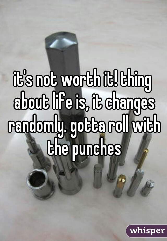 it's not worth it! thing about life is, it changes randomly. gotta roll with the punches