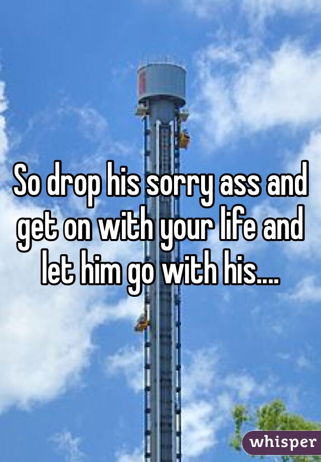 So drop his sorry ass and get on with your life and let him go with his....