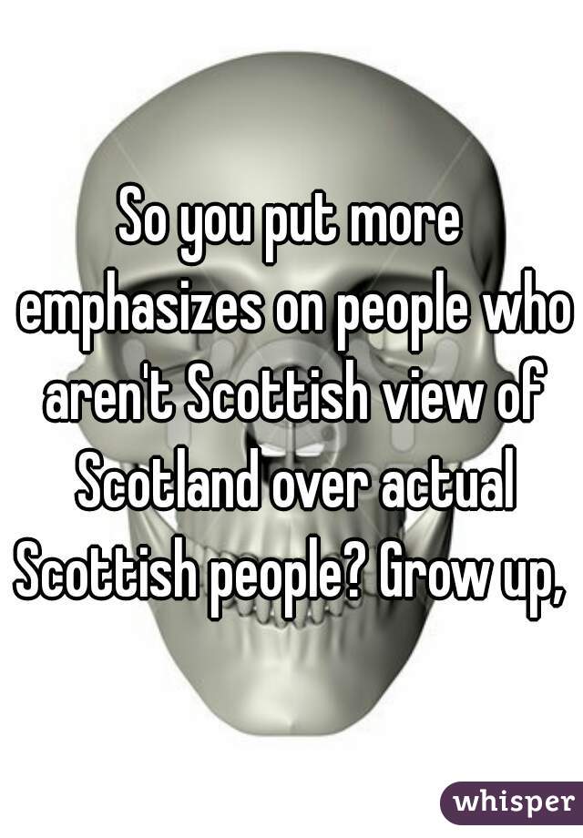 So you put more emphasizes on people who aren't Scottish view of Scotland over actual Scottish people? Grow up, 