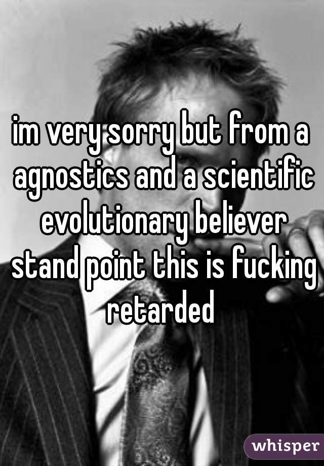 im very sorry but from a agnostics and a scientific evolutionary believer stand point this is fucking retarded 