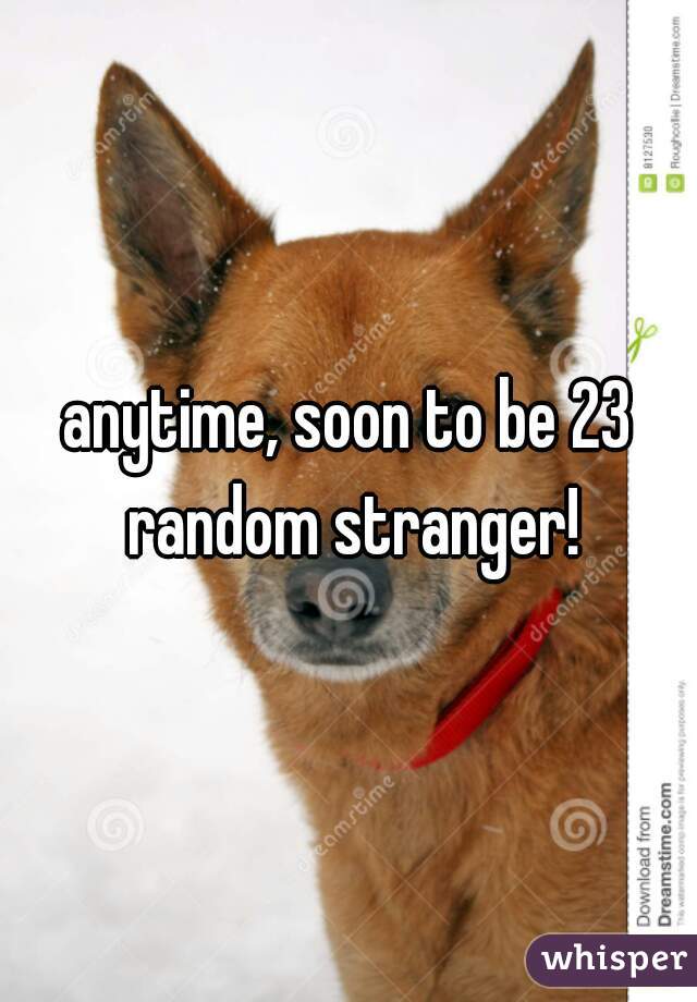 anytime, soon to be 23 random stranger!