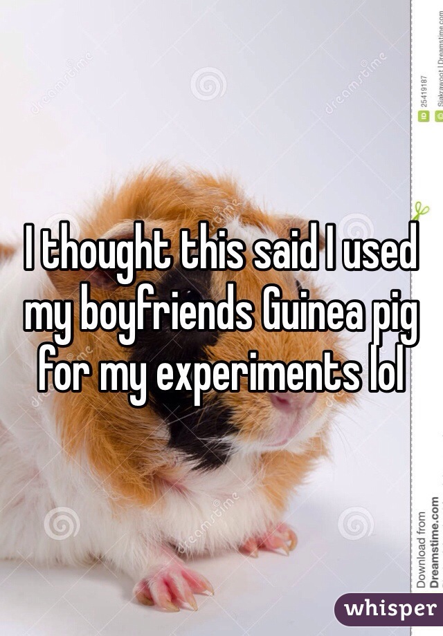 I thought this said I used my boyfriends Guinea pig for my experiments lol  