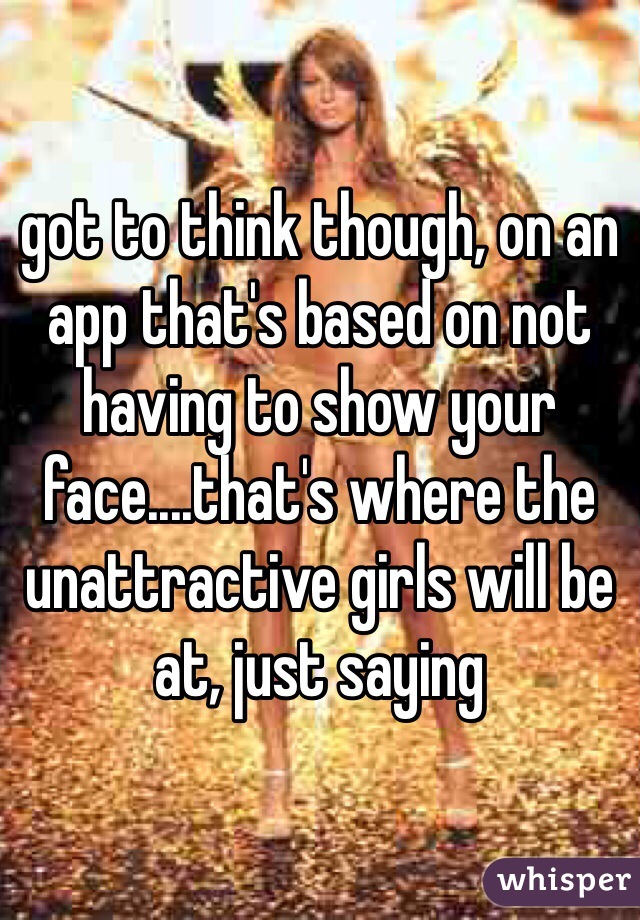 got to think though, on an app that's based on not having to show your face....that's where the unattractive girls will be at, just saying