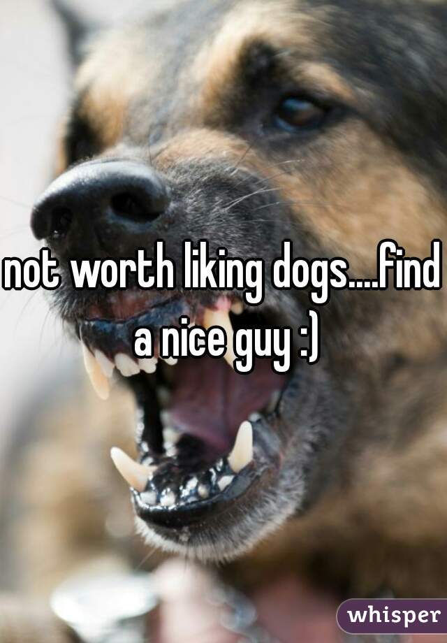 not worth liking dogs....find a nice guy :)
