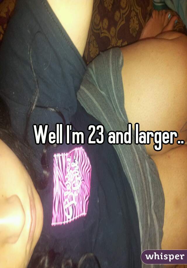 Well I'm 23 and larger..