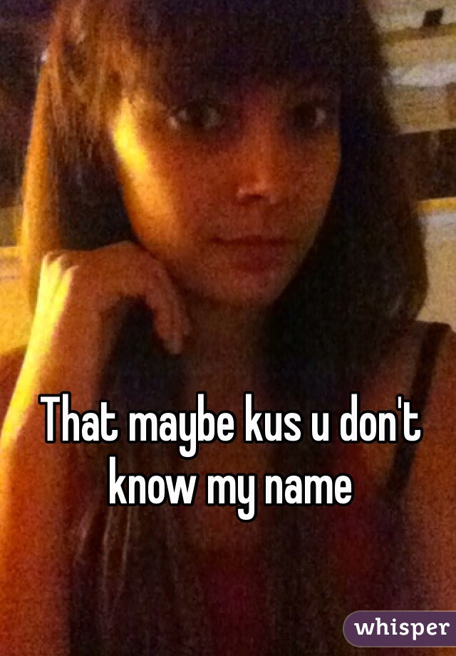 That maybe kus u don't know my name