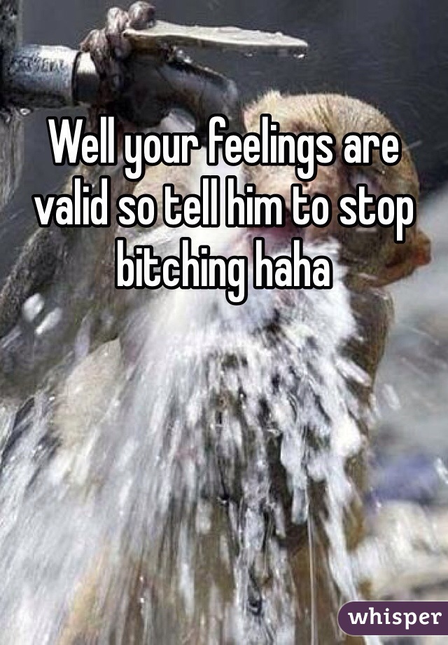 Well your feelings are valid so tell him to stop bitching haha