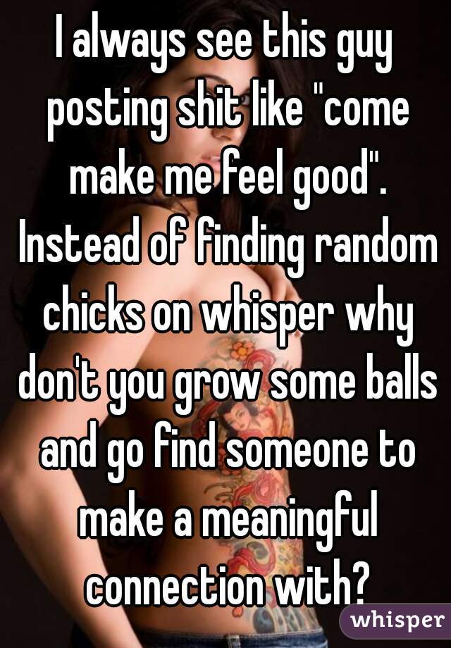I always see this guy posting shit like "come make me feel good". Instead of finding random chicks on whisper why don't you grow some balls and go find someone to make a meaningful connection with?
