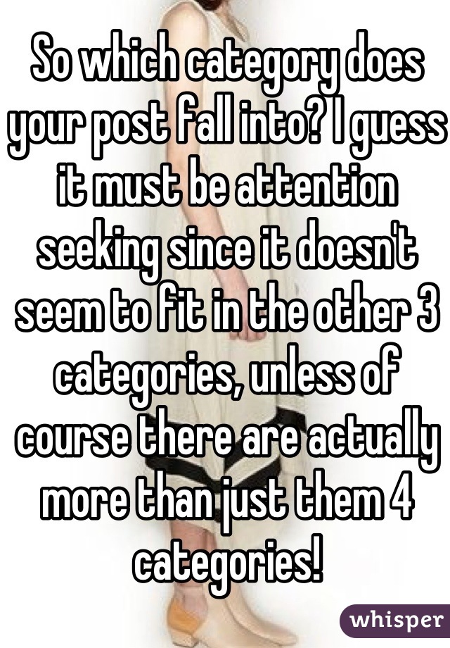 So which category does your post fall into? I guess it must be attention seeking since it doesn't seem to fit in the other 3 categories, unless of course there are actually more than just them 4 categories!