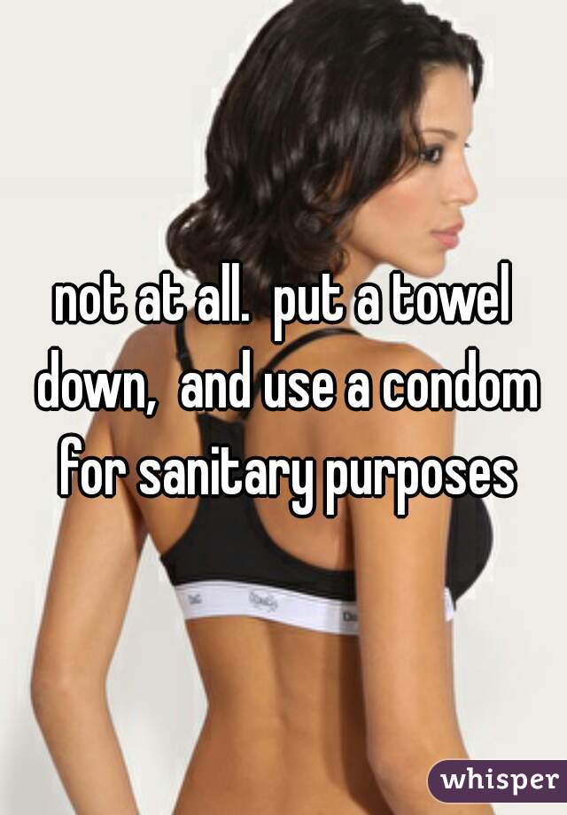not at all.  put a towel down,  and use a condom for sanitary purposes