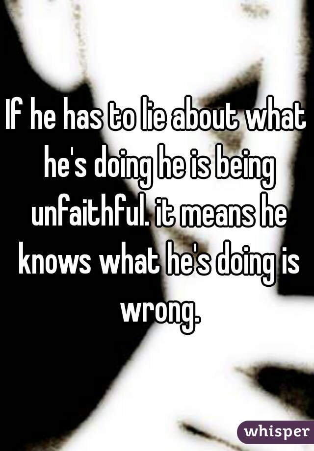 If he has to lie about what he's doing he is being unfaithful. it means he knows what he's doing is wrong.