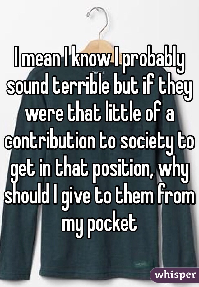 I mean I know I probably sound terrible but if they were that little of a contribution to society to get in that position, why should I give to them from my pocket