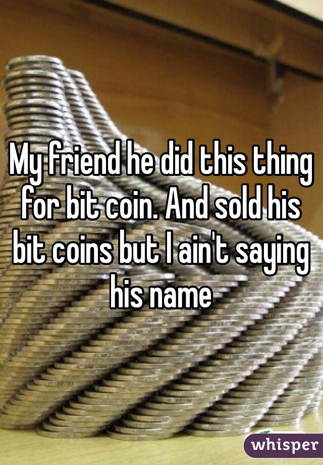 My friend he did this thing for bit coin. And sold his bit coins but I ain't saying his name