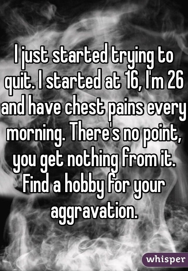 I just started trying to quit. I started at 16, I'm 26 and have chest pains every morning. There's no point, you get nothing from it. Find a hobby for your aggravation. 