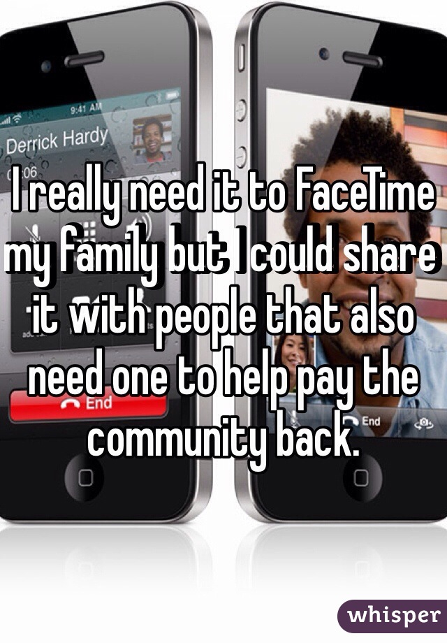 I really need it to FaceTime my family but I could share it with people that also need one to help pay the community back. 