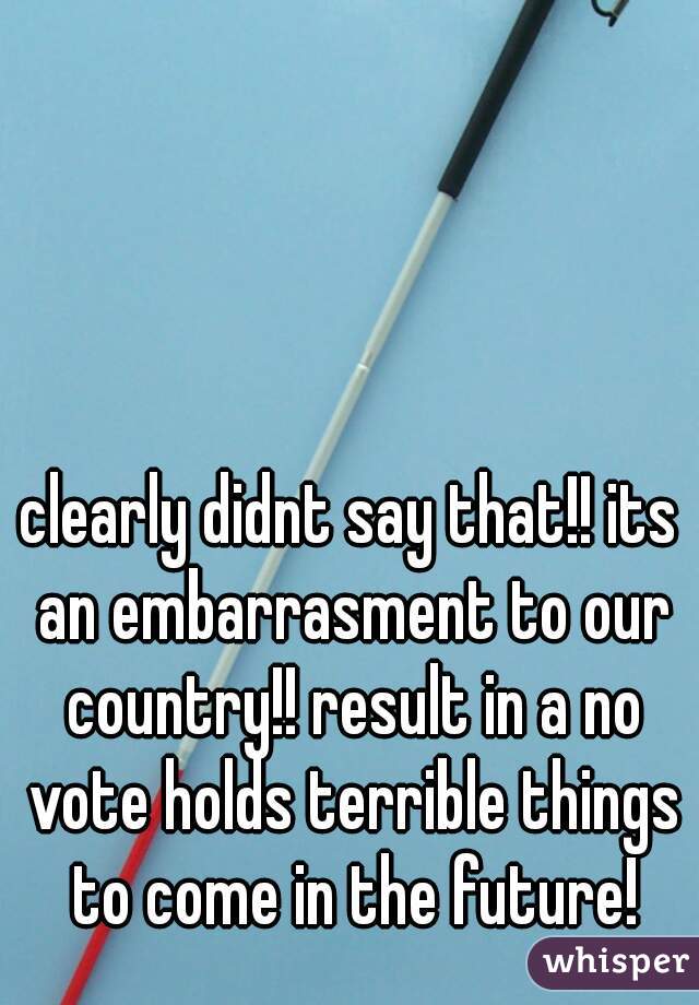clearly didnt say that!! its an embarrasment to our country!! result in a no vote holds terrible things to come in the future!
