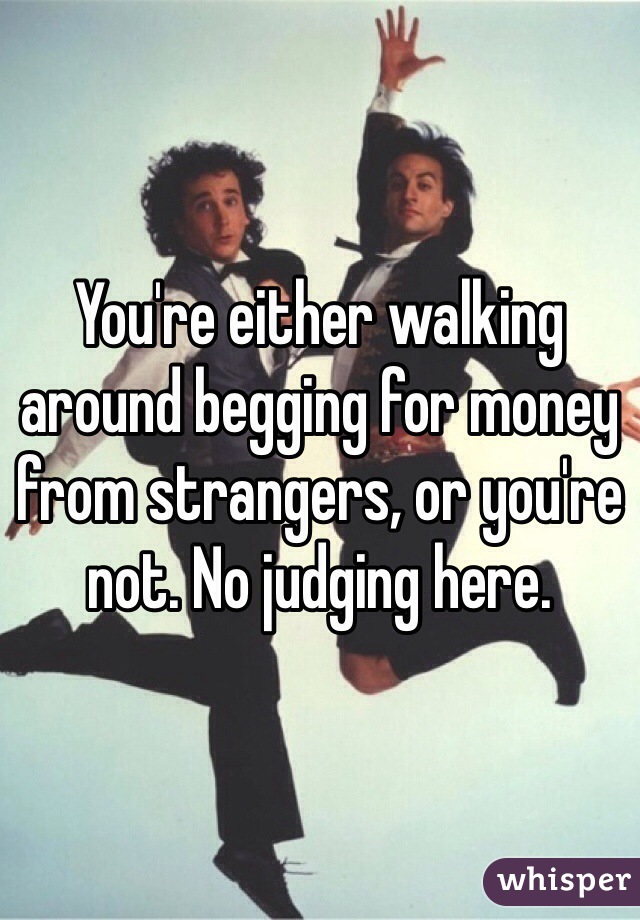 You're either walking around begging for money from strangers, or you're not. No judging here.