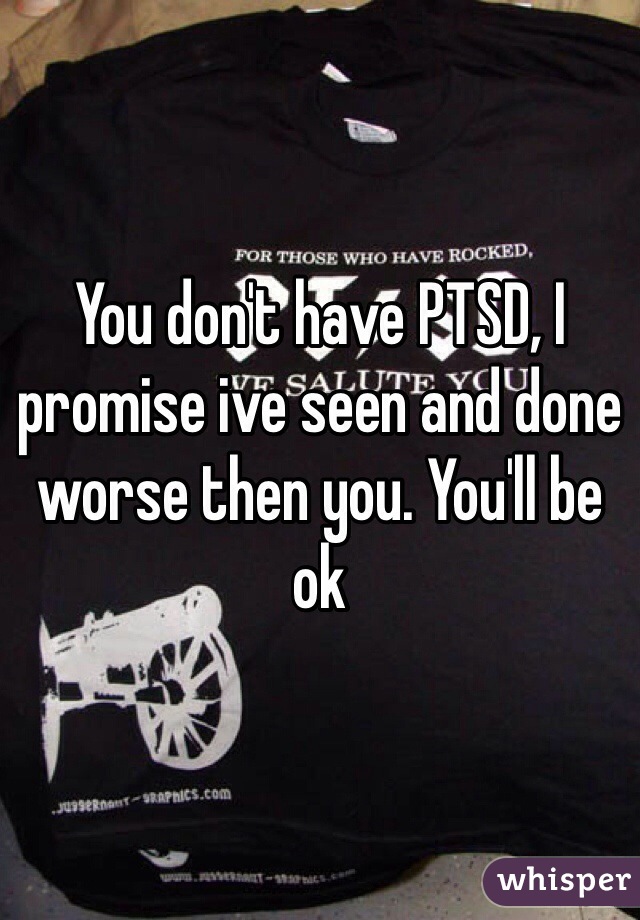 You don't have PTSD, I promise ive seen and done worse then you. You'll be ok