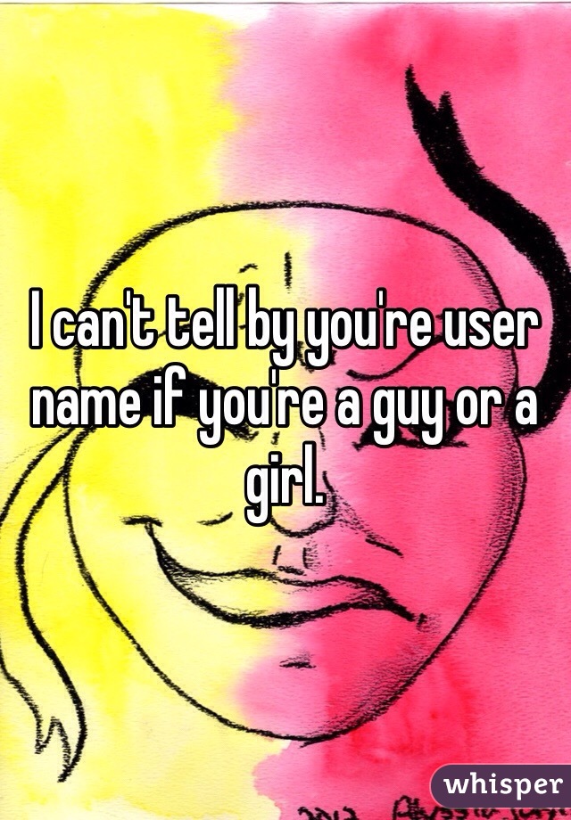 I can't tell by you're user name if you're a guy or a girl. 
