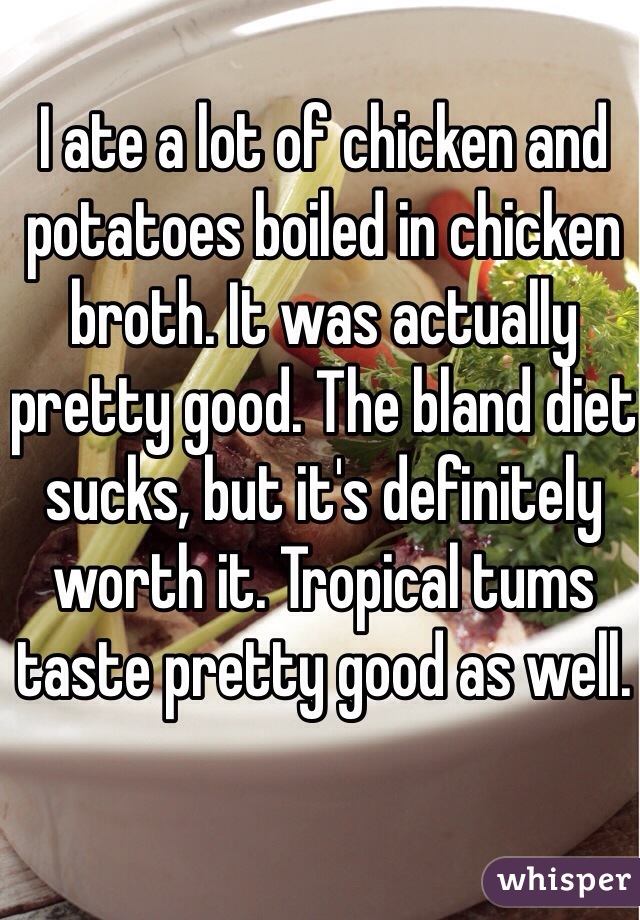 I ate a lot of chicken and potatoes boiled in chicken broth. It was actually pretty good. The bland diet sucks, but it's definitely worth it. Tropical tums taste pretty good as well. 