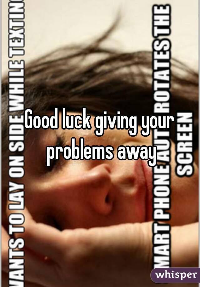 Good luck giving your problems away