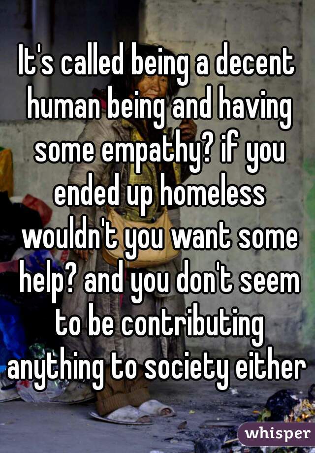 It's called being a decent human being and having some empathy? if you ended up homeless wouldn't you want some help? and you don't seem to be contributing anything to society either 