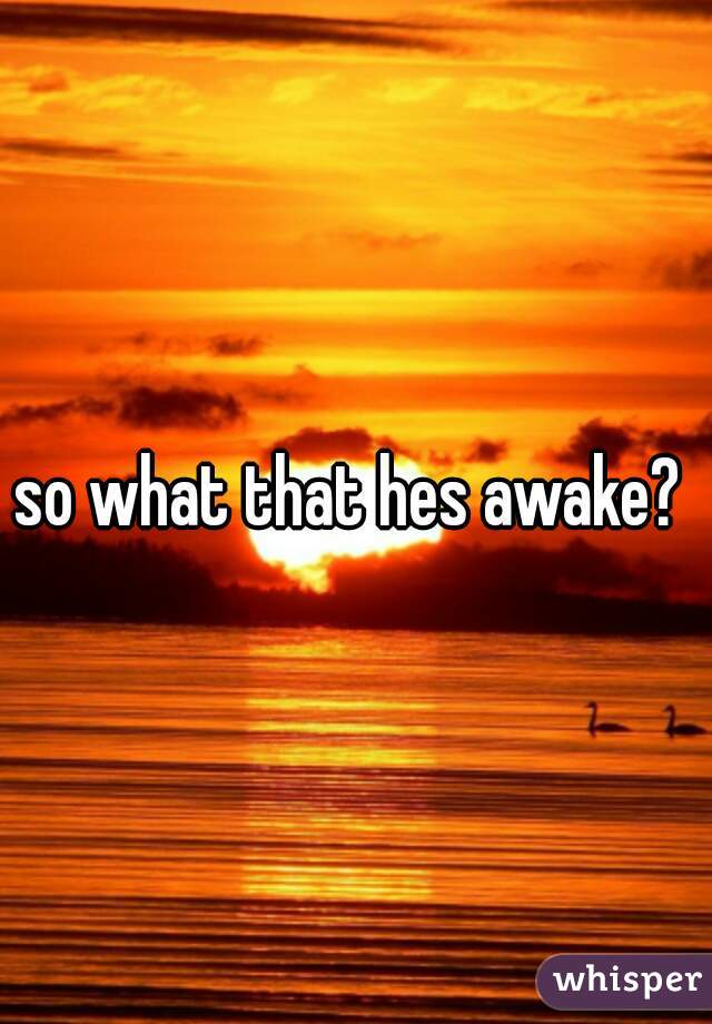so what that hes awake? 