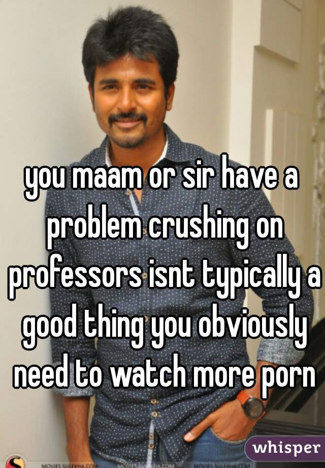 you maam or sir have a problem crushing on professors isnt typically a good thing you obviously need to watch more porn