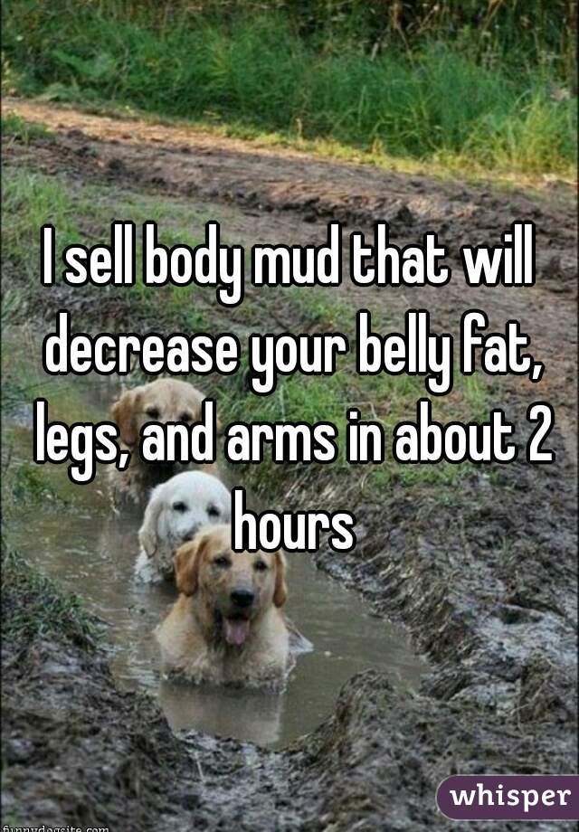 I sell body mud that will decrease your belly fat, legs, and arms in about 2 hours
