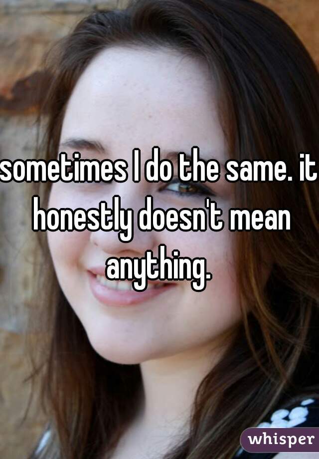 sometimes I do the same. it honestly doesn't mean anything. 