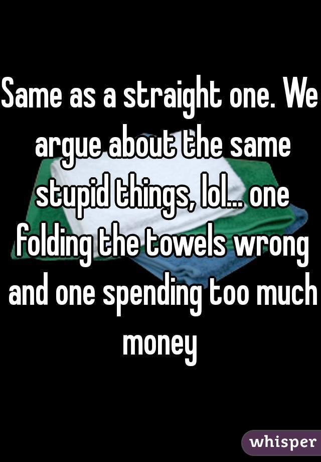 Same as a straight one. We argue about the same stupid things, lol... one folding the towels wrong and one spending too much money 