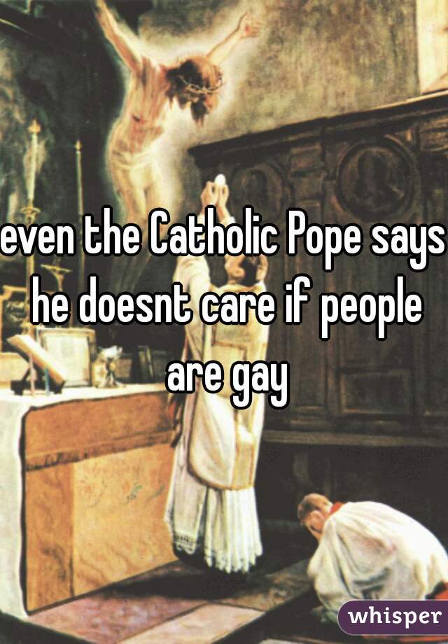 even the Catholic Pope says he doesnt care if people are gay
