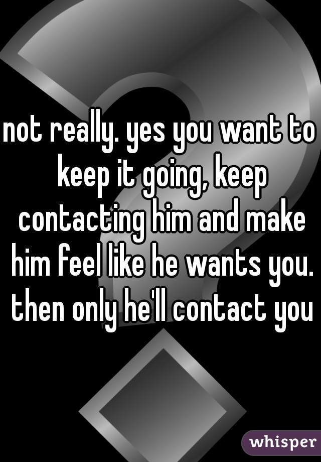 not really. yes you want to keep it going, keep contacting him and make him feel like he wants you. then only he'll contact you